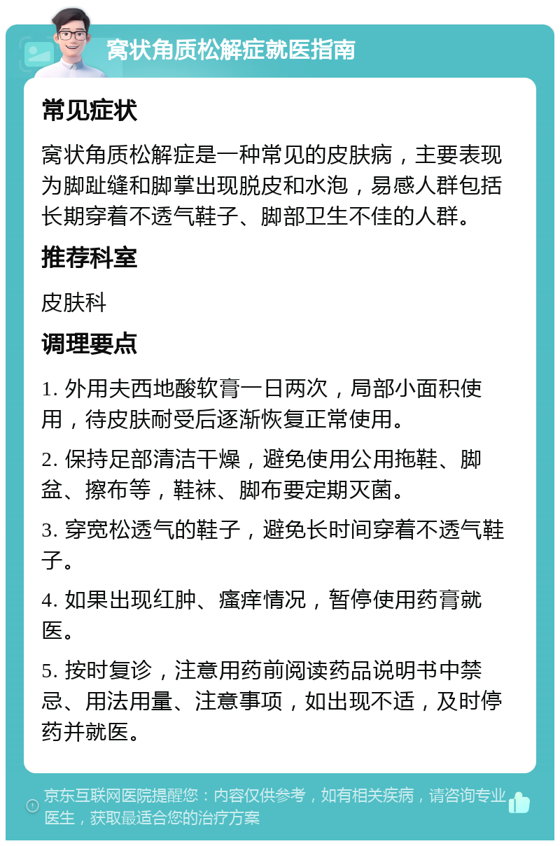 窝状角质松解症就医指南 常见症状 窝状角质松解症是一种常见的皮肤病，主要表现为脚趾缝和脚掌出现脱皮和水泡，易感人群包括长期穿着不透气鞋子、脚部卫生不佳的人群。 推荐科室 皮肤科 调理要点 1. 外用夫西地酸软膏一日两次，局部小面积使用，待皮肤耐受后逐渐恢复正常使用。 2. 保持足部清洁干燥，避免使用公用拖鞋、脚盆、擦布等，鞋袜、脚布要定期灭菌。 3. 穿宽松透气的鞋子，避免长时间穿着不透气鞋子。 4. 如果出现红肿、瘙痒情况，暂停使用药膏就医。 5. 按时复诊，注意用药前阅读药品说明书中禁忌、用法用量、注意事项，如出现不适，及时停药并就医。