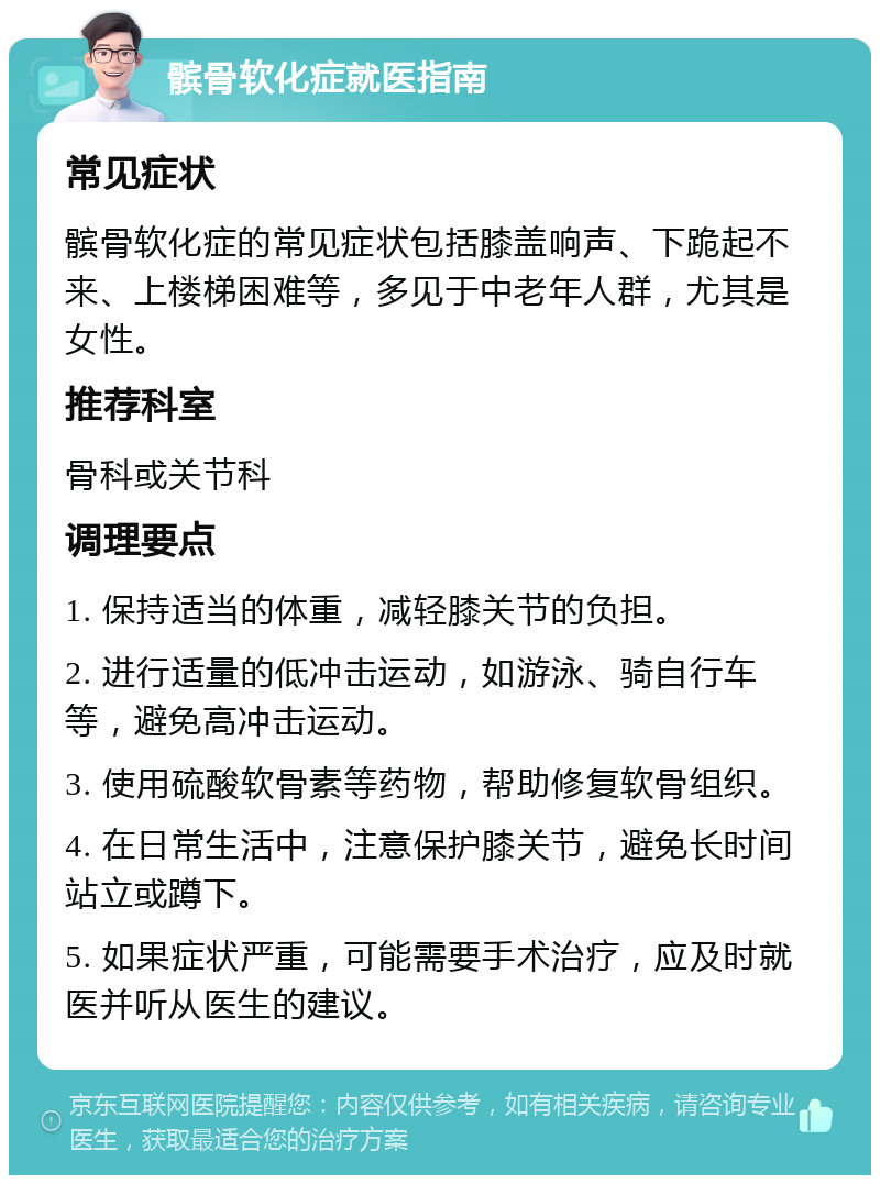 髌骨软化症就医指南 常见症状 髌骨软化症的常见症状包括膝盖响声、下跪起不来、上楼梯困难等，多见于中老年人群，尤其是女性。 推荐科室 骨科或关节科 调理要点 1. 保持适当的体重，减轻膝关节的负担。 2. 进行适量的低冲击运动，如游泳、骑自行车等，避免高冲击运动。 3. 使用硫酸软骨素等药物，帮助修复软骨组织。 4. 在日常生活中，注意保护膝关节，避免长时间站立或蹲下。 5. 如果症状严重，可能需要手术治疗，应及时就医并听从医生的建议。