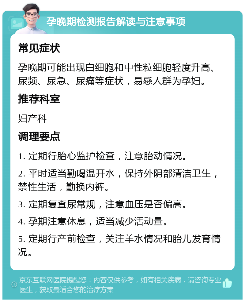 孕晚期检测报告解读与注意事项 常见症状 孕晚期可能出现白细胞和中性粒细胞轻度升高、尿频、尿急、尿痛等症状，易感人群为孕妇。 推荐科室 妇产科 调理要点 1. 定期行胎心监护检查，注意胎动情况。 2. 平时适当勤喝温开水，保持外阴部清洁卫生，禁性生活，勤换内裤。 3. 定期复查尿常规，注意血压是否偏高。 4. 孕期注意休息，适当减少活动量。 5. 定期行产前检查，关注羊水情况和胎儿发育情况。