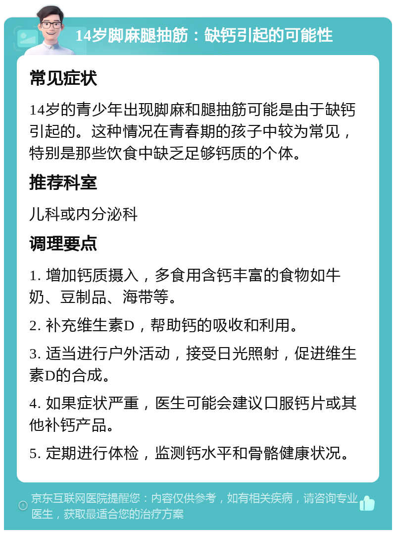 14岁脚麻腿抽筋：缺钙引起的可能性 常见症状 14岁的青少年出现脚麻和腿抽筋可能是由于缺钙引起的。这种情况在青春期的孩子中较为常见，特别是那些饮食中缺乏足够钙质的个体。 推荐科室 儿科或内分泌科 调理要点 1. 增加钙质摄入，多食用含钙丰富的食物如牛奶、豆制品、海带等。 2. 补充维生素D，帮助钙的吸收和利用。 3. 适当进行户外活动，接受日光照射，促进维生素D的合成。 4. 如果症状严重，医生可能会建议口服钙片或其他补钙产品。 5. 定期进行体检，监测钙水平和骨骼健康状况。