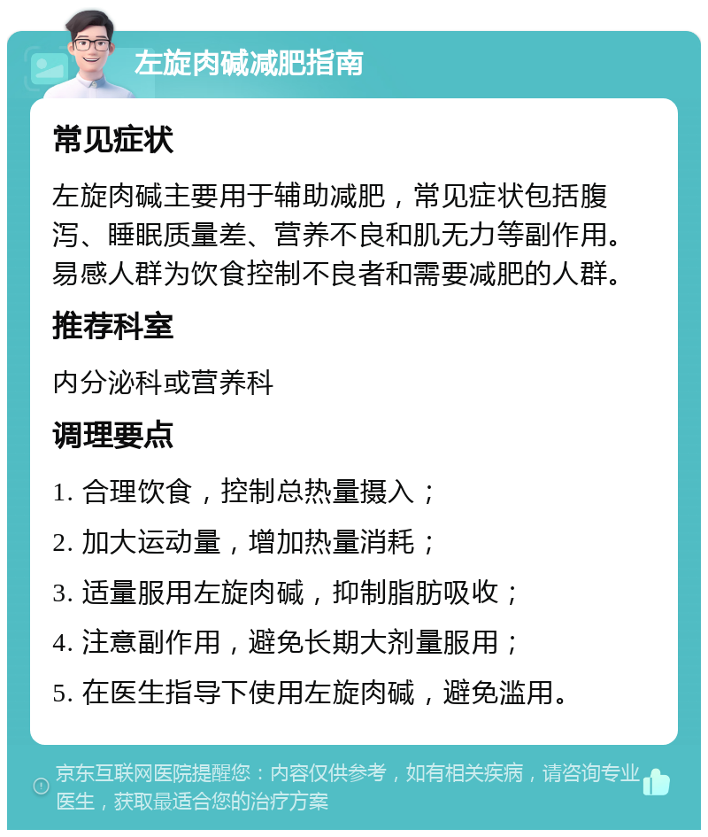 左旋肉碱减肥指南 常见症状 左旋肉碱主要用于辅助减肥，常见症状包括腹泻、睡眠质量差、营养不良和肌无力等副作用。易感人群为饮食控制不良者和需要减肥的人群。 推荐科室 内分泌科或营养科 调理要点 1. 合理饮食，控制总热量摄入； 2. 加大运动量，增加热量消耗； 3. 适量服用左旋肉碱，抑制脂肪吸收； 4. 注意副作用，避免长期大剂量服用； 5. 在医生指导下使用左旋肉碱，避免滥用。