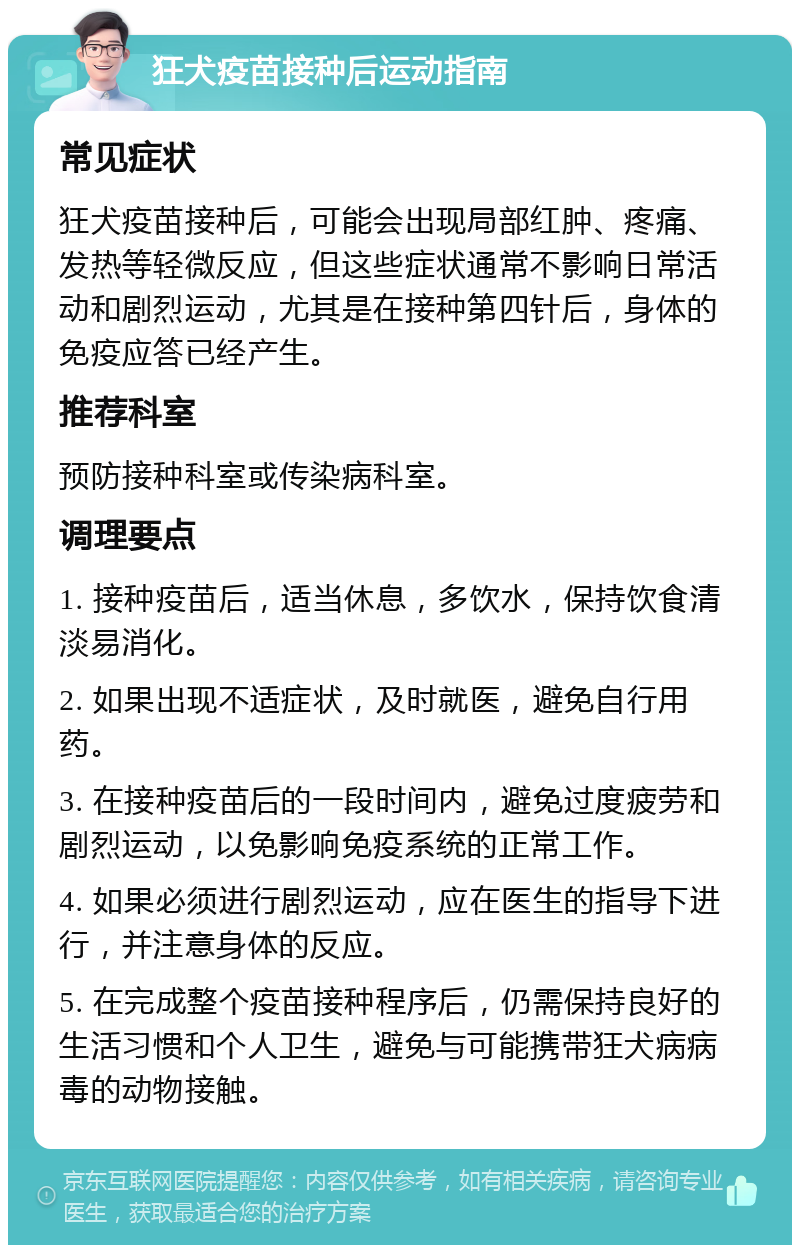 狂犬疫苗接种后运动指南 常见症状 狂犬疫苗接种后，可能会出现局部红肿、疼痛、发热等轻微反应，但这些症状通常不影响日常活动和剧烈运动，尤其是在接种第四针后，身体的免疫应答已经产生。 推荐科室 预防接种科室或传染病科室。 调理要点 1. 接种疫苗后，适当休息，多饮水，保持饮食清淡易消化。 2. 如果出现不适症状，及时就医，避免自行用药。 3. 在接种疫苗后的一段时间内，避免过度疲劳和剧烈运动，以免影响免疫系统的正常工作。 4. 如果必须进行剧烈运动，应在医生的指导下进行，并注意身体的反应。 5. 在完成整个疫苗接种程序后，仍需保持良好的生活习惯和个人卫生，避免与可能携带狂犬病病毒的动物接触。