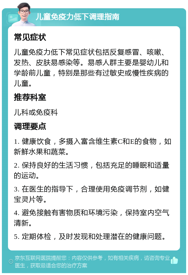 儿童免疫力低下调理指南 常见症状 儿童免疫力低下常见症状包括反复感冒、咳嗽、发热、皮肤易感染等。易感人群主要是婴幼儿和学龄前儿童，特别是那些有过敏史或慢性疾病的儿童。 推荐科室 儿科或免疫科 调理要点 1. 健康饮食，多摄入富含维生素C和E的食物，如新鲜水果和蔬菜。 2. 保持良好的生活习惯，包括充足的睡眠和适量的运动。 3. 在医生的指导下，合理使用免疫调节剂，如健宝灵片等。 4. 避免接触有害物质和环境污染，保持室内空气清新。 5. 定期体检，及时发现和处理潜在的健康问题。