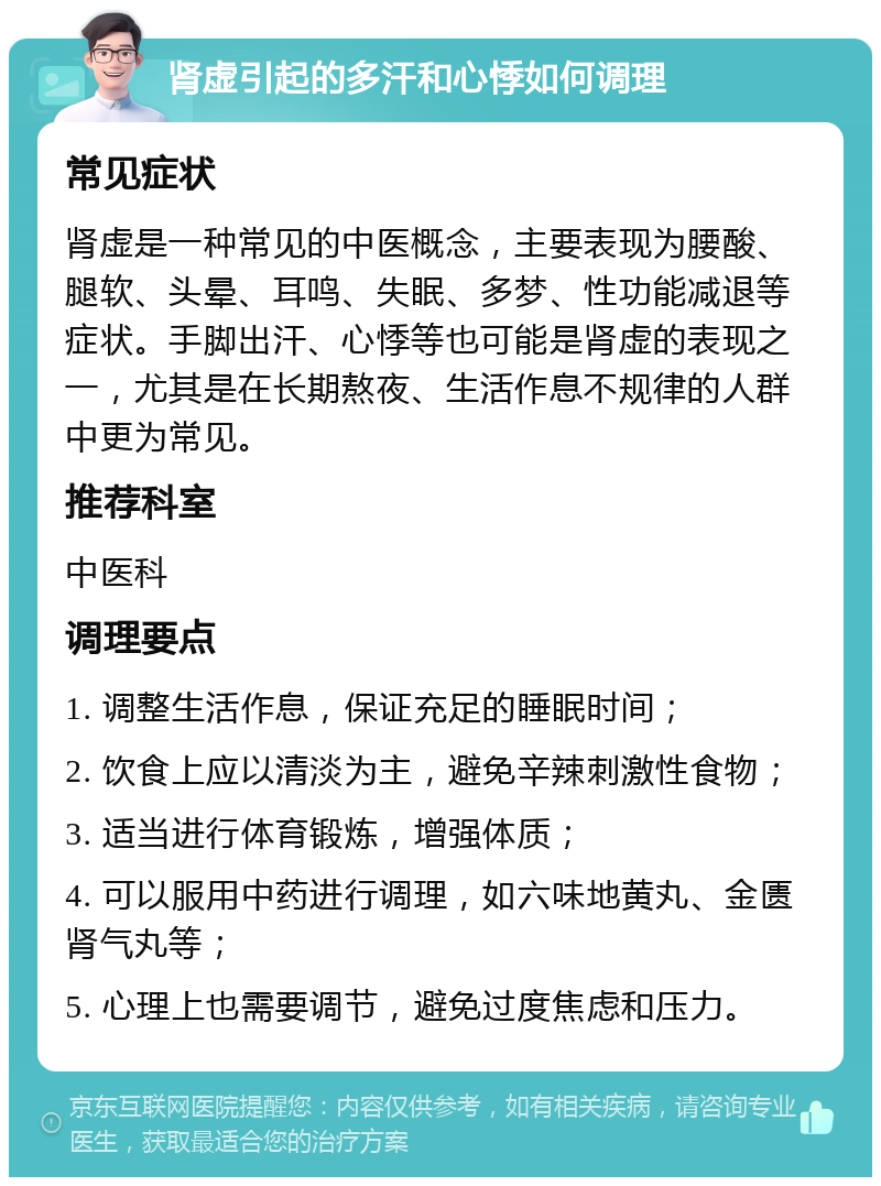 肾虚引起的多汗和心悸如何调理 常见症状 肾虚是一种常见的中医概念，主要表现为腰酸、腿软、头晕、耳鸣、失眠、多梦、性功能减退等症状。手脚出汗、心悸等也可能是肾虚的表现之一，尤其是在长期熬夜、生活作息不规律的人群中更为常见。 推荐科室 中医科 调理要点 1. 调整生活作息，保证充足的睡眠时间； 2. 饮食上应以清淡为主，避免辛辣刺激性食物； 3. 适当进行体育锻炼，增强体质； 4. 可以服用中药进行调理，如六味地黄丸、金匮肾气丸等； 5. 心理上也需要调节，避免过度焦虑和压力。