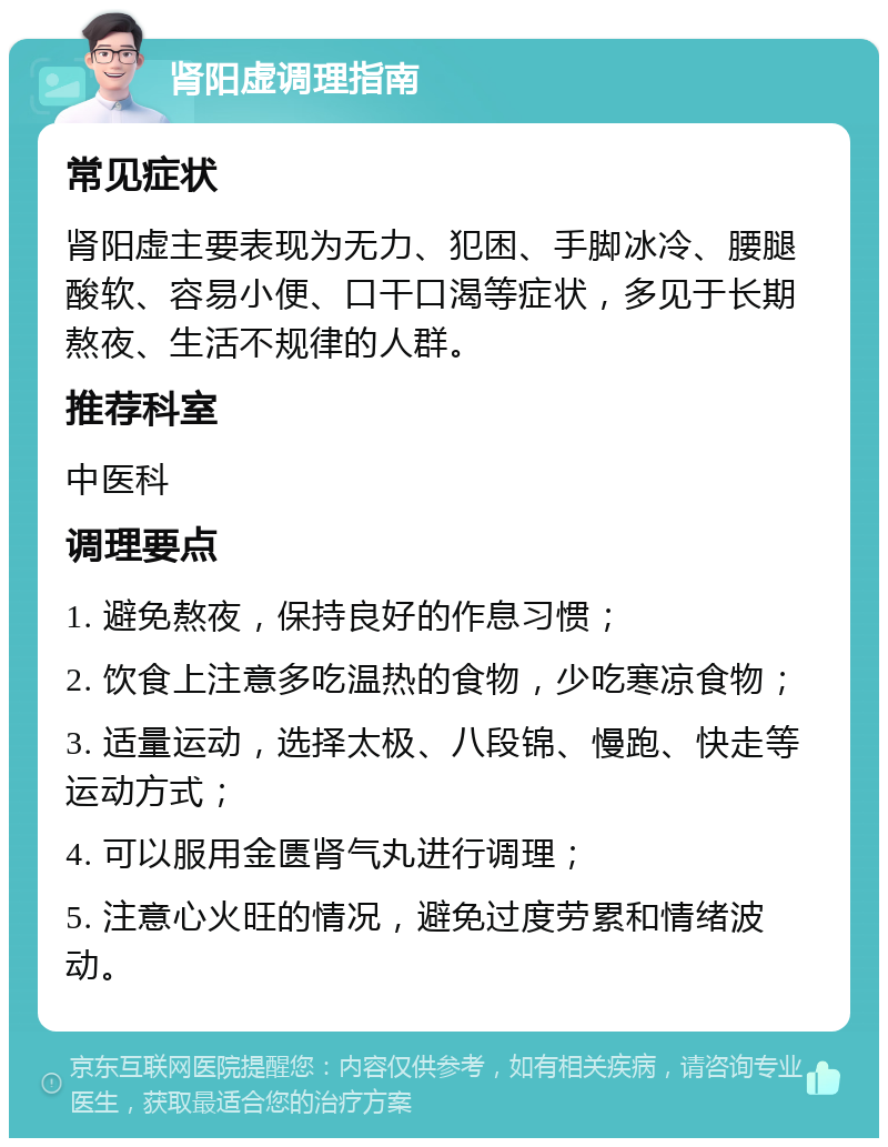 肾阳虚调理指南 常见症状 肾阳虚主要表现为无力、犯困、手脚冰冷、腰腿酸软、容易小便、口干口渴等症状，多见于长期熬夜、生活不规律的人群。 推荐科室 中医科 调理要点 1. 避免熬夜，保持良好的作息习惯； 2. 饮食上注意多吃温热的食物，少吃寒凉食物； 3. 适量运动，选择太极、八段锦、慢跑、快走等运动方式； 4. 可以服用金匮肾气丸进行调理； 5. 注意心火旺的情况，避免过度劳累和情绪波动。