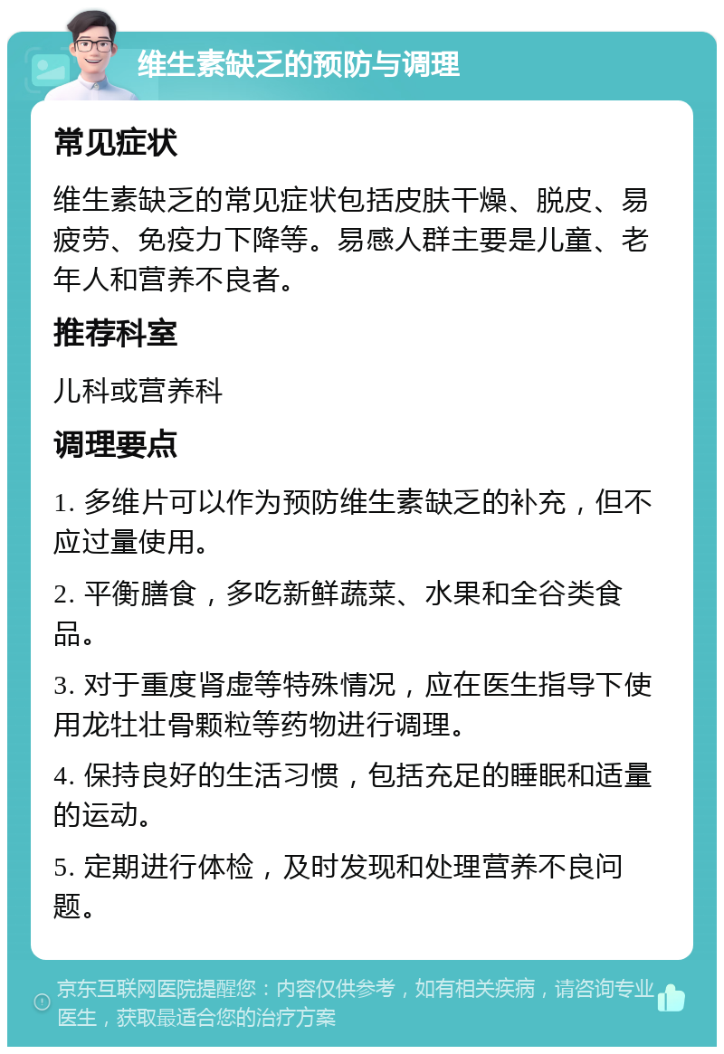 维生素缺乏的预防与调理 常见症状 维生素缺乏的常见症状包括皮肤干燥、脱皮、易疲劳、免疫力下降等。易感人群主要是儿童、老年人和营养不良者。 推荐科室 儿科或营养科 调理要点 1. 多维片可以作为预防维生素缺乏的补充，但不应过量使用。 2. 平衡膳食，多吃新鲜蔬菜、水果和全谷类食品。 3. 对于重度肾虚等特殊情况，应在医生指导下使用龙牡壮骨颗粒等药物进行调理。 4. 保持良好的生活习惯，包括充足的睡眠和适量的运动。 5. 定期进行体检，及时发现和处理营养不良问题。