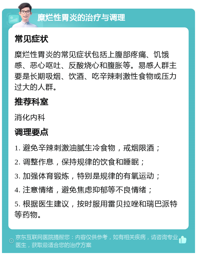 糜烂性胃炎的治疗与调理 常见症状 糜烂性胃炎的常见症状包括上腹部疼痛、饥饿感、恶心呕吐、反酸烧心和腹胀等。易感人群主要是长期吸烟、饮酒、吃辛辣刺激性食物或压力过大的人群。 推荐科室 消化内科 调理要点 1. 避免辛辣刺激油腻生冷食物，戒烟限酒； 2. 调整作息，保持规律的饮食和睡眠； 3. 加强体育锻炼，特别是规律的有氧运动； 4. 注意情绪，避免焦虑抑郁等不良情绪； 5. 根据医生建议，按时服用雷贝拉唑和瑞巴派特等药物。