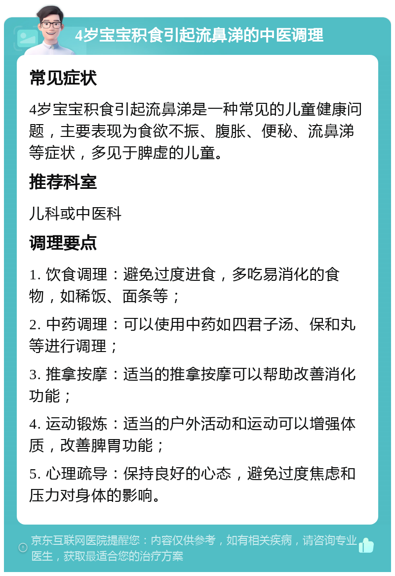 4岁宝宝积食引起流鼻涕的中医调理 常见症状 4岁宝宝积食引起流鼻涕是一种常见的儿童健康问题，主要表现为食欲不振、腹胀、便秘、流鼻涕等症状，多见于脾虚的儿童。 推荐科室 儿科或中医科 调理要点 1. 饮食调理：避免过度进食，多吃易消化的食物，如稀饭、面条等； 2. 中药调理：可以使用中药如四君子汤、保和丸等进行调理； 3. 推拿按摩：适当的推拿按摩可以帮助改善消化功能； 4. 运动锻炼：适当的户外活动和运动可以增强体质，改善脾胃功能； 5. 心理疏导：保持良好的心态，避免过度焦虑和压力对身体的影响。