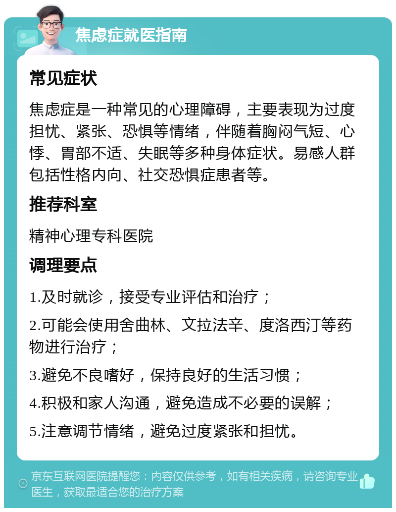 焦虑症就医指南 常见症状 焦虑症是一种常见的心理障碍，主要表现为过度担忧、紧张、恐惧等情绪，伴随着胸闷气短、心悸、胃部不适、失眠等多种身体症状。易感人群包括性格内向、社交恐惧症患者等。 推荐科室 精神心理专科医院 调理要点 1.及时就诊，接受专业评估和治疗； 2.可能会使用舍曲林、文拉法辛、度洛西汀等药物进行治疗； 3.避免不良嗜好，保持良好的生活习惯； 4.积极和家人沟通，避免造成不必要的误解； 5.注意调节情绪，避免过度紧张和担忧。