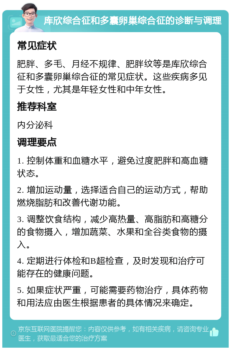 库欣综合征和多囊卵巢综合征的诊断与调理 常见症状 肥胖、多毛、月经不规律、肥胖纹等是库欣综合征和多囊卵巢综合征的常见症状。这些疾病多见于女性，尤其是年轻女性和中年女性。 推荐科室 内分泌科 调理要点 1. 控制体重和血糖水平，避免过度肥胖和高血糖状态。 2. 增加运动量，选择适合自己的运动方式，帮助燃烧脂肪和改善代谢功能。 3. 调整饮食结构，减少高热量、高脂肪和高糖分的食物摄入，增加蔬菜、水果和全谷类食物的摄入。 4. 定期进行体检和B超检查，及时发现和治疗可能存在的健康问题。 5. 如果症状严重，可能需要药物治疗，具体药物和用法应由医生根据患者的具体情况来确定。