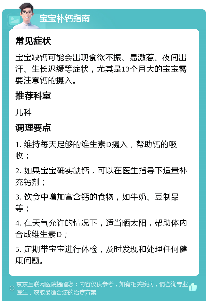 宝宝补钙指南 常见症状 宝宝缺钙可能会出现食欲不振、易激惹、夜间出汗、生长迟缓等症状，尤其是13个月大的宝宝需要注意钙的摄入。 推荐科室 儿科 调理要点 1. 维持每天足够的维生素D摄入，帮助钙的吸收； 2. 如果宝宝确实缺钙，可以在医生指导下适量补充钙剂； 3. 饮食中增加富含钙的食物，如牛奶、豆制品等； 4. 在天气允许的情况下，适当晒太阳，帮助体内合成维生素D； 5. 定期带宝宝进行体检，及时发现和处理任何健康问题。