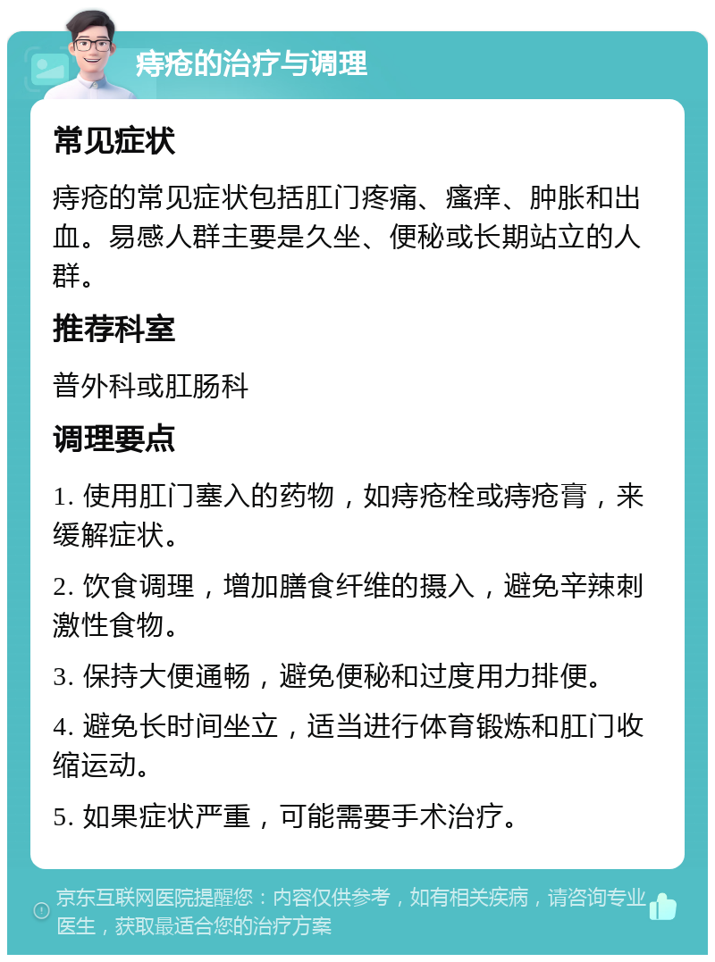 痔疮的治疗与调理 常见症状 痔疮的常见症状包括肛门疼痛、瘙痒、肿胀和出血。易感人群主要是久坐、便秘或长期站立的人群。 推荐科室 普外科或肛肠科 调理要点 1. 使用肛门塞入的药物，如痔疮栓或痔疮膏，来缓解症状。 2. 饮食调理，增加膳食纤维的摄入，避免辛辣刺激性食物。 3. 保持大便通畅，避免便秘和过度用力排便。 4. 避免长时间坐立，适当进行体育锻炼和肛门收缩运动。 5. 如果症状严重，可能需要手术治疗。