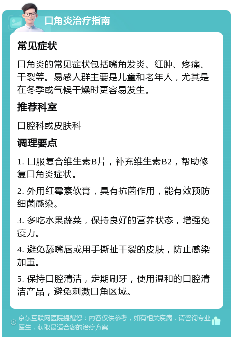 口角炎治疗指南 常见症状 口角炎的常见症状包括嘴角发炎、红肿、疼痛、干裂等。易感人群主要是儿童和老年人，尤其是在冬季或气候干燥时更容易发生。 推荐科室 口腔科或皮肤科 调理要点 1. 口服复合维生素B片，补充维生素B2，帮助修复口角炎症状。 2. 外用红霉素软膏，具有抗菌作用，能有效预防细菌感染。 3. 多吃水果蔬菜，保持良好的营养状态，增强免疫力。 4. 避免舔嘴唇或用手撕扯干裂的皮肤，防止感染加重。 5. 保持口腔清洁，定期刷牙，使用温和的口腔清洁产品，避免刺激口角区域。