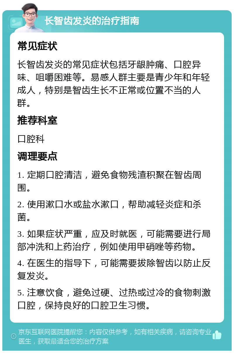 长智齿发炎的治疗指南 常见症状 长智齿发炎的常见症状包括牙龈肿痛、口腔异味、咀嚼困难等。易感人群主要是青少年和年轻成人，特别是智齿生长不正常或位置不当的人群。 推荐科室 口腔科 调理要点 1. 定期口腔清洁，避免食物残渣积聚在智齿周围。 2. 使用漱口水或盐水漱口，帮助减轻炎症和杀菌。 3. 如果症状严重，应及时就医，可能需要进行局部冲洗和上药治疗，例如使用甲硝唑等药物。 4. 在医生的指导下，可能需要拔除智齿以防止反复发炎。 5. 注意饮食，避免过硬、过热或过冷的食物刺激口腔，保持良好的口腔卫生习惯。