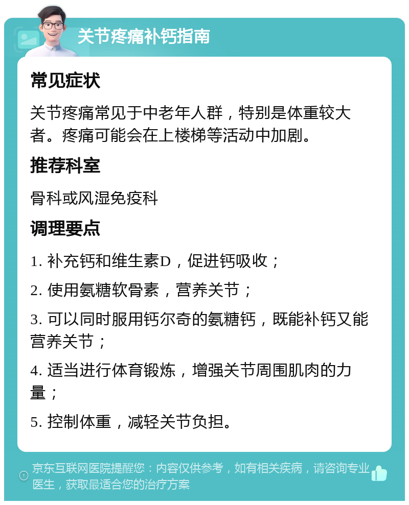 关节疼痛补钙指南 常见症状 关节疼痛常见于中老年人群，特别是体重较大者。疼痛可能会在上楼梯等活动中加剧。 推荐科室 骨科或风湿免疫科 调理要点 1. 补充钙和维生素D，促进钙吸收； 2. 使用氨糖软骨素，营养关节； 3. 可以同时服用钙尔奇的氨糖钙，既能补钙又能营养关节； 4. 适当进行体育锻炼，增强关节周围肌肉的力量； 5. 控制体重，减轻关节负担。