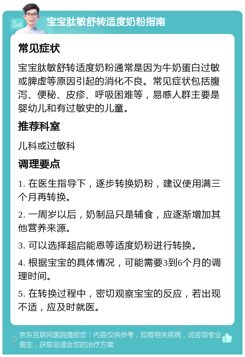 宝宝肽敏舒转适度奶粉指南 常见症状 宝宝肽敏舒转适度奶粉通常是因为牛奶蛋白过敏或脾虚等原因引起的消化不良。常见症状包括腹泻、便秘、皮疹、呼吸困难等，易感人群主要是婴幼儿和有过敏史的儿童。 推荐科室 儿科或过敏科 调理要点 1. 在医生指导下，逐步转换奶粉，建议使用满三个月再转换。 2. 一周岁以后，奶制品只是辅食，应逐渐增加其他营养来源。 3. 可以选择超启能恩等适度奶粉进行转换。 4. 根据宝宝的具体情况，可能需要3到6个月的调理时间。 5. 在转换过程中，密切观察宝宝的反应，若出现不适，应及时就医。