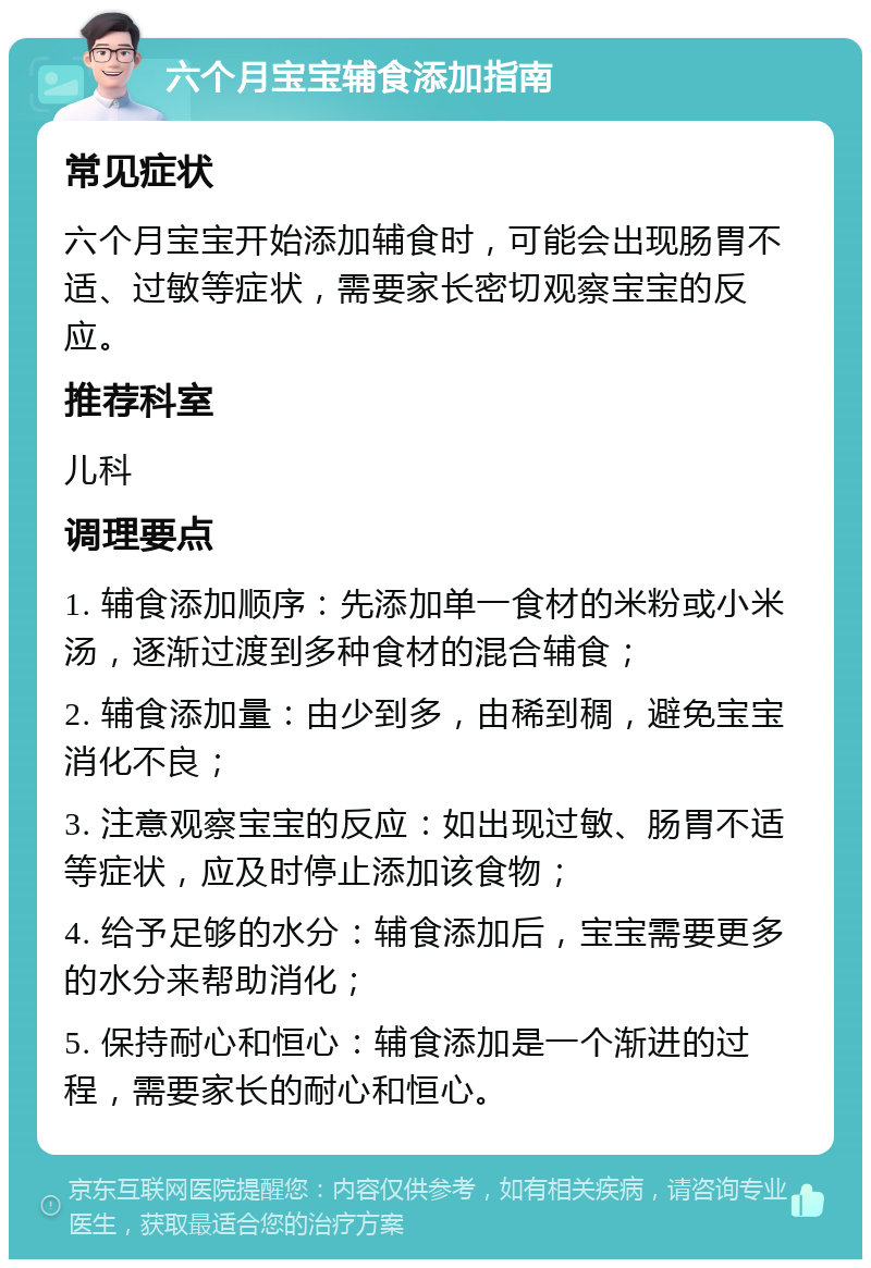 六个月宝宝辅食添加指南 常见症状 六个月宝宝开始添加辅食时，可能会出现肠胃不适、过敏等症状，需要家长密切观察宝宝的反应。 推荐科室 儿科 调理要点 1. 辅食添加顺序：先添加单一食材的米粉或小米汤，逐渐过渡到多种食材的混合辅食； 2. 辅食添加量：由少到多，由稀到稠，避免宝宝消化不良； 3. 注意观察宝宝的反应：如出现过敏、肠胃不适等症状，应及时停止添加该食物； 4. 给予足够的水分：辅食添加后，宝宝需要更多的水分来帮助消化； 5. 保持耐心和恒心：辅食添加是一个渐进的过程，需要家长的耐心和恒心。