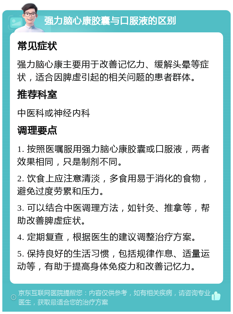 强力脑心康胶囊与口服液的区别 常见症状 强力脑心康主要用于改善记忆力、缓解头晕等症状，适合因脾虚引起的相关问题的患者群体。 推荐科室 中医科或神经内科 调理要点 1. 按照医嘱服用强力脑心康胶囊或口服液，两者效果相同，只是制剂不同。 2. 饮食上应注意清淡，多食用易于消化的食物，避免过度劳累和压力。 3. 可以结合中医调理方法，如针灸、推拿等，帮助改善脾虚症状。 4. 定期复查，根据医生的建议调整治疗方案。 5. 保持良好的生活习惯，包括规律作息、适量运动等，有助于提高身体免疫力和改善记忆力。