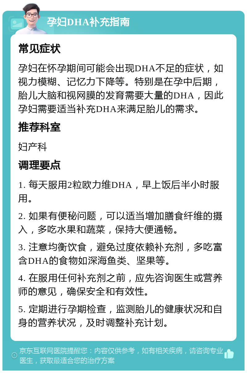 孕妇DHA补充指南 常见症状 孕妇在怀孕期间可能会出现DHA不足的症状，如视力模糊、记忆力下降等。特别是在孕中后期，胎儿大脑和视网膜的发育需要大量的DHA，因此孕妇需要适当补充DHA来满足胎儿的需求。 推荐科室 妇产科 调理要点 1. 每天服用2粒欧力维DHA，早上饭后半小时服用。 2. 如果有便秘问题，可以适当增加膳食纤维的摄入，多吃水果和蔬菜，保持大便通畅。 3. 注意均衡饮食，避免过度依赖补充剂，多吃富含DHA的食物如深海鱼类、坚果等。 4. 在服用任何补充剂之前，应先咨询医生或营养师的意见，确保安全和有效性。 5. 定期进行孕期检查，监测胎儿的健康状况和自身的营养状况，及时调整补充计划。