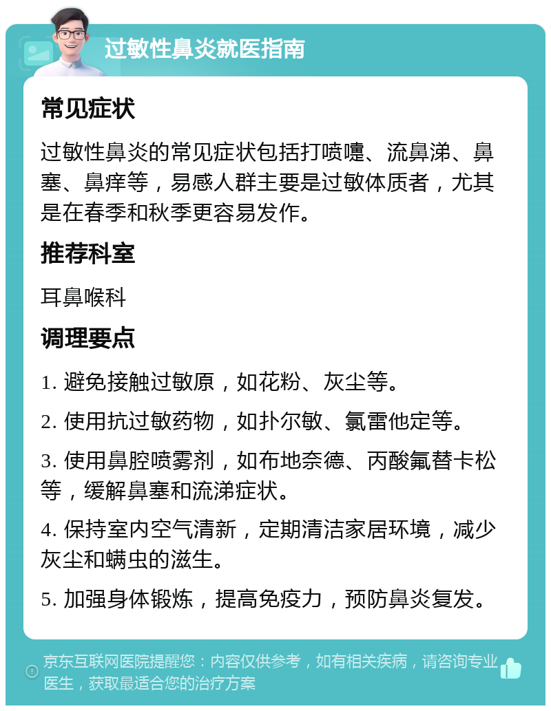 过敏性鼻炎就医指南 常见症状 过敏性鼻炎的常见症状包括打喷嚏、流鼻涕、鼻塞、鼻痒等，易感人群主要是过敏体质者，尤其是在春季和秋季更容易发作。 推荐科室 耳鼻喉科 调理要点 1. 避免接触过敏原，如花粉、灰尘等。 2. 使用抗过敏药物，如扑尔敏、氯雷他定等。 3. 使用鼻腔喷雾剂，如布地奈德、丙酸氟替卡松等，缓解鼻塞和流涕症状。 4. 保持室内空气清新，定期清洁家居环境，减少灰尘和螨虫的滋生。 5. 加强身体锻炼，提高免疫力，预防鼻炎复发。