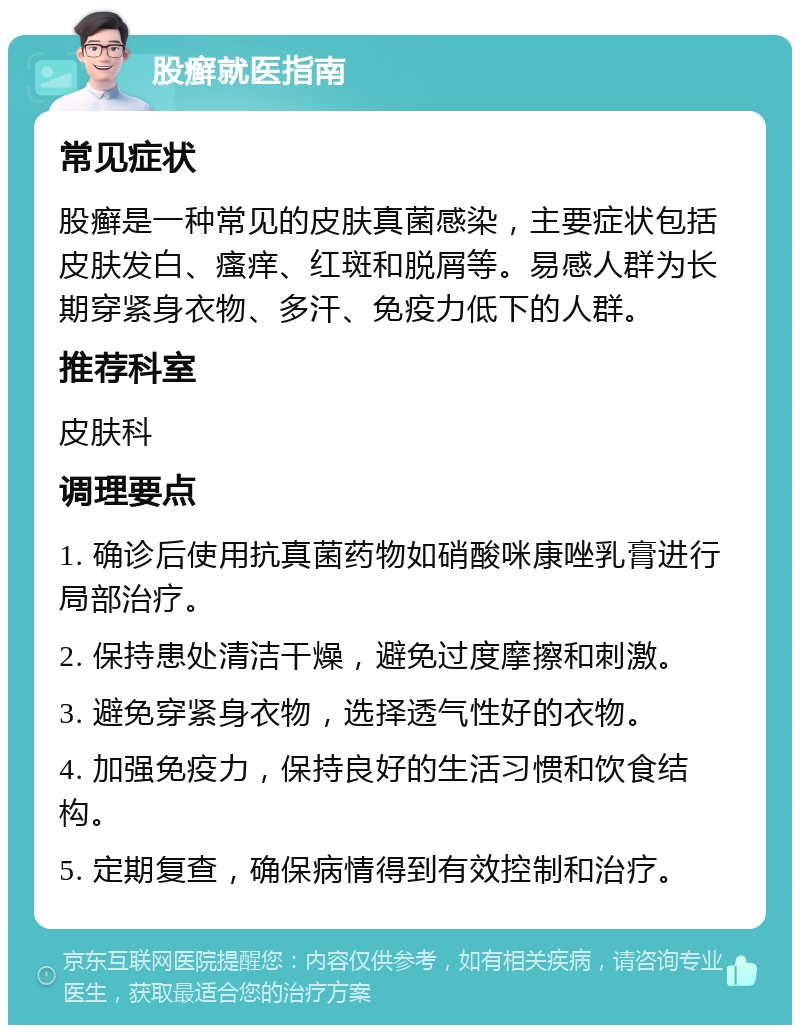 股癣就医指南 常见症状 股癣是一种常见的皮肤真菌感染，主要症状包括皮肤发白、瘙痒、红斑和脱屑等。易感人群为长期穿紧身衣物、多汗、免疫力低下的人群。 推荐科室 皮肤科 调理要点 1. 确诊后使用抗真菌药物如硝酸咪康唑乳膏进行局部治疗。 2. 保持患处清洁干燥，避免过度摩擦和刺激。 3. 避免穿紧身衣物，选择透气性好的衣物。 4. 加强免疫力，保持良好的生活习惯和饮食结构。 5. 定期复查，确保病情得到有效控制和治疗。