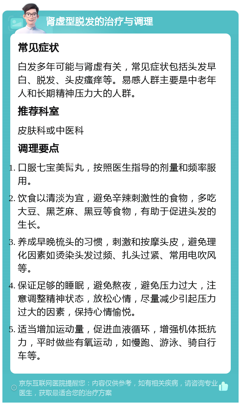 肾虚型脱发的治疗与调理 常见症状 白发多年可能与肾虚有关，常见症状包括头发早白、脱发、头皮瘙痒等。易感人群主要是中老年人和长期精神压力大的人群。 推荐科室 皮肤科或中医科 调理要点 口服七宝美髯丸，按照医生指导的剂量和频率服用。 饮食以清淡为宜，避免辛辣刺激性的食物，多吃大豆、黑芝麻、黑豆等食物，有助于促进头发的生长。 养成早晚梳头的习惯，刺激和按摩头皮，避免理化因素如烫染头发过频、扎头过紧、常用电吹风等。 保证足够的睡眠，避免熬夜，避免压力过大，注意调整精神状态，放松心情，尽量减少引起压力过大的因素，保持心情愉悦。 适当增加运动量，促进血液循环，增强机体抵抗力，平时做些有氧运动，如慢跑、游泳、骑自行车等。