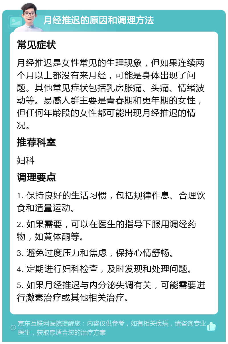 月经推迟的原因和调理方法 常见症状 月经推迟是女性常见的生理现象，但如果连续两个月以上都没有来月经，可能是身体出现了问题。其他常见症状包括乳房胀痛、头痛、情绪波动等。易感人群主要是青春期和更年期的女性，但任何年龄段的女性都可能出现月经推迟的情况。 推荐科室 妇科 调理要点 1. 保持良好的生活习惯，包括规律作息、合理饮食和适量运动。 2. 如果需要，可以在医生的指导下服用调经药物，如黄体酮等。 3. 避免过度压力和焦虑，保持心情舒畅。 4. 定期进行妇科检查，及时发现和处理问题。 5. 如果月经推迟与内分泌失调有关，可能需要进行激素治疗或其他相关治疗。