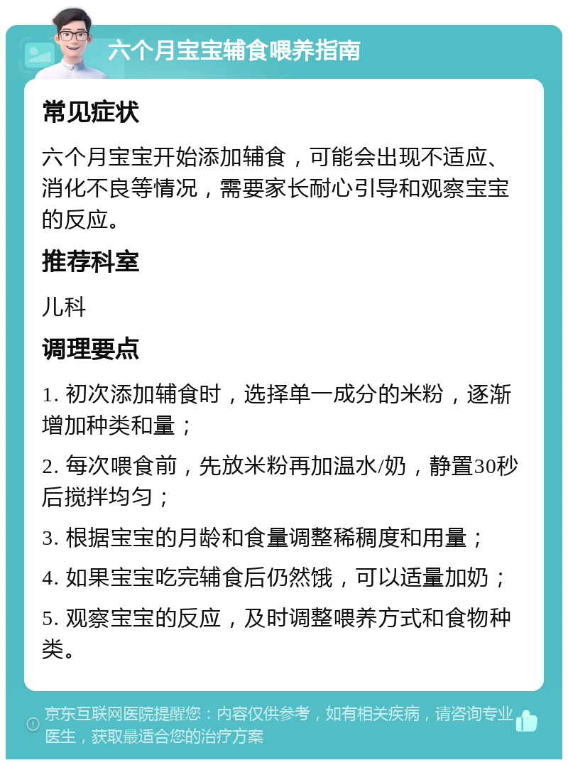 六个月宝宝辅食喂养指南 常见症状 六个月宝宝开始添加辅食，可能会出现不适应、消化不良等情况，需要家长耐心引导和观察宝宝的反应。 推荐科室 儿科 调理要点 1. 初次添加辅食时，选择单一成分的米粉，逐渐增加种类和量； 2. 每次喂食前，先放米粉再加温水/奶，静置30秒后搅拌均匀； 3. 根据宝宝的月龄和食量调整稀稠度和用量； 4. 如果宝宝吃完辅食后仍然饿，可以适量加奶； 5. 观察宝宝的反应，及时调整喂养方式和食物种类。