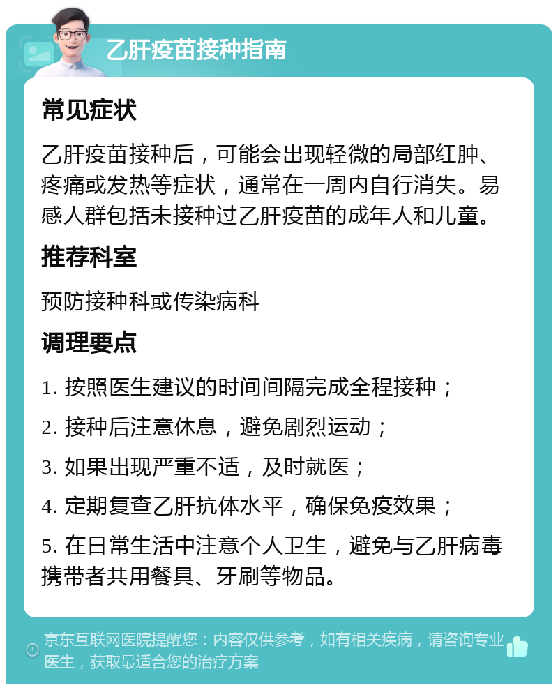 乙肝疫苗接种指南 常见症状 乙肝疫苗接种后，可能会出现轻微的局部红肿、疼痛或发热等症状，通常在一周内自行消失。易感人群包括未接种过乙肝疫苗的成年人和儿童。 推荐科室 预防接种科或传染病科 调理要点 1. 按照医生建议的时间间隔完成全程接种； 2. 接种后注意休息，避免剧烈运动； 3. 如果出现严重不适，及时就医； 4. 定期复查乙肝抗体水平，确保免疫效果； 5. 在日常生活中注意个人卫生，避免与乙肝病毒携带者共用餐具、牙刷等物品。