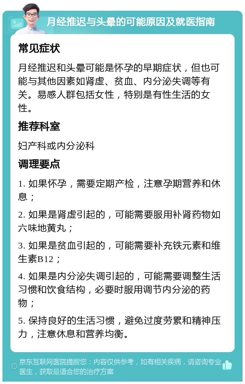 月经推迟与头晕的可能原因及就医指南 常见症状 月经推迟和头晕可能是怀孕的早期症状，但也可能与其他因素如肾虚、贫血、内分泌失调等有关。易感人群包括女性，特别是有性生活的女性。 推荐科室 妇产科或内分泌科 调理要点 1. 如果怀孕，需要定期产检，注意孕期营养和休息； 2. 如果是肾虚引起的，可能需要服用补肾药物如六味地黄丸； 3. 如果是贫血引起的，可能需要补充铁元素和维生素B12； 4. 如果是内分泌失调引起的，可能需要调整生活习惯和饮食结构，必要时服用调节内分泌的药物； 5. 保持良好的生活习惯，避免过度劳累和精神压力，注意休息和营养均衡。