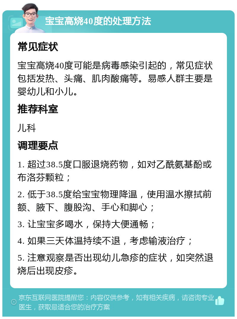 宝宝高烧40度的处理方法 常见症状 宝宝高烧40度可能是病毒感染引起的，常见症状包括发热、头痛、肌肉酸痛等。易感人群主要是婴幼儿和小儿。 推荐科室 儿科 调理要点 1. 超过38.5度口服退烧药物，如对乙酰氨基酚或布洛芬颗粒； 2. 低于38.5度给宝宝物理降温，使用温水擦拭前额、腋下、腹股沟、手心和脚心； 3. 让宝宝多喝水，保持大便通畅； 4. 如果三天体温持续不退，考虑输液治疗； 5. 注意观察是否出现幼儿急疹的症状，如突然退烧后出现皮疹。