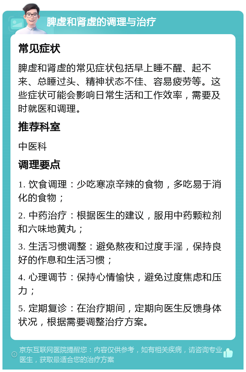 脾虚和肾虚的调理与治疗 常见症状 脾虚和肾虚的常见症状包括早上睡不醒、起不来、总睡过头、精神状态不佳、容易疲劳等。这些症状可能会影响日常生活和工作效率，需要及时就医和调理。 推荐科室 中医科 调理要点 1. 饮食调理：少吃寒凉辛辣的食物，多吃易于消化的食物； 2. 中药治疗：根据医生的建议，服用中药颗粒剂和六味地黄丸； 3. 生活习惯调整：避免熬夜和过度手淫，保持良好的作息和生活习惯； 4. 心理调节：保持心情愉快，避免过度焦虑和压力； 5. 定期复诊：在治疗期间，定期向医生反馈身体状况，根据需要调整治疗方案。