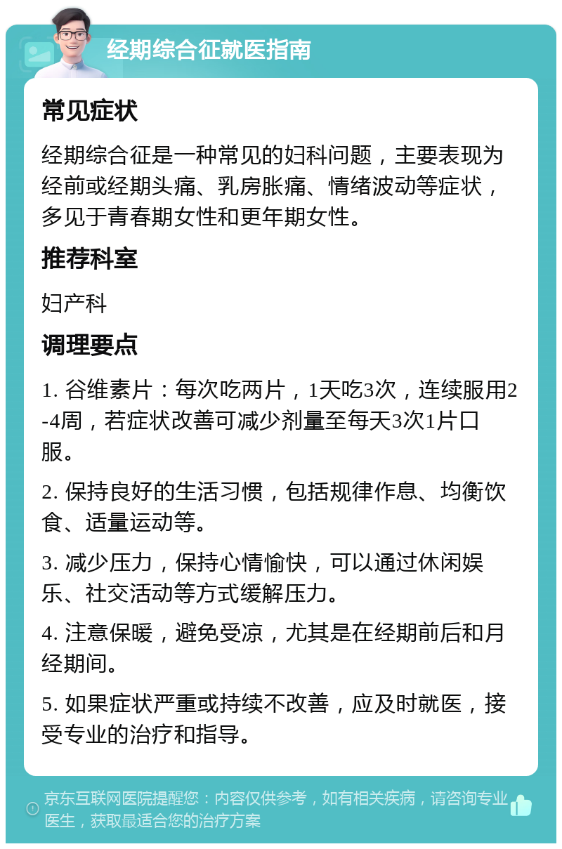 经期综合征就医指南 常见症状 经期综合征是一种常见的妇科问题，主要表现为经前或经期头痛、乳房胀痛、情绪波动等症状，多见于青春期女性和更年期女性。 推荐科室 妇产科 调理要点 1. 谷维素片：每次吃两片，1天吃3次，连续服用2-4周，若症状改善可减少剂量至每天3次1片口服。 2. 保持良好的生活习惯，包括规律作息、均衡饮食、适量运动等。 3. 减少压力，保持心情愉快，可以通过休闲娱乐、社交活动等方式缓解压力。 4. 注意保暖，避免受凉，尤其是在经期前后和月经期间。 5. 如果症状严重或持续不改善，应及时就医，接受专业的治疗和指导。