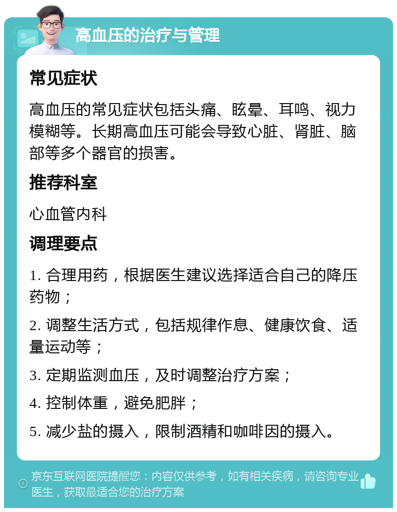 高血压的治疗与管理 常见症状 高血压的常见症状包括头痛、眩晕、耳鸣、视力模糊等。长期高血压可能会导致心脏、肾脏、脑部等多个器官的损害。 推荐科室 心血管内科 调理要点 1. 合理用药，根据医生建议选择适合自己的降压药物； 2. 调整生活方式，包括规律作息、健康饮食、适量运动等； 3. 定期监测血压，及时调整治疗方案； 4. 控制体重，避免肥胖； 5. 减少盐的摄入，限制酒精和咖啡因的摄入。