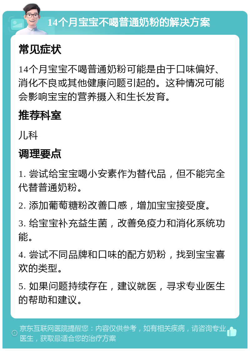 14个月宝宝不喝普通奶粉的解决方案 常见症状 14个月宝宝不喝普通奶粉可能是由于口味偏好、消化不良或其他健康问题引起的。这种情况可能会影响宝宝的营养摄入和生长发育。 推荐科室 儿科 调理要点 1. 尝试给宝宝喝小安素作为替代品，但不能完全代替普通奶粉。 2. 添加葡萄糖粉改善口感，增加宝宝接受度。 3. 给宝宝补充益生菌，改善免疫力和消化系统功能。 4. 尝试不同品牌和口味的配方奶粉，找到宝宝喜欢的类型。 5. 如果问题持续存在，建议就医，寻求专业医生的帮助和建议。