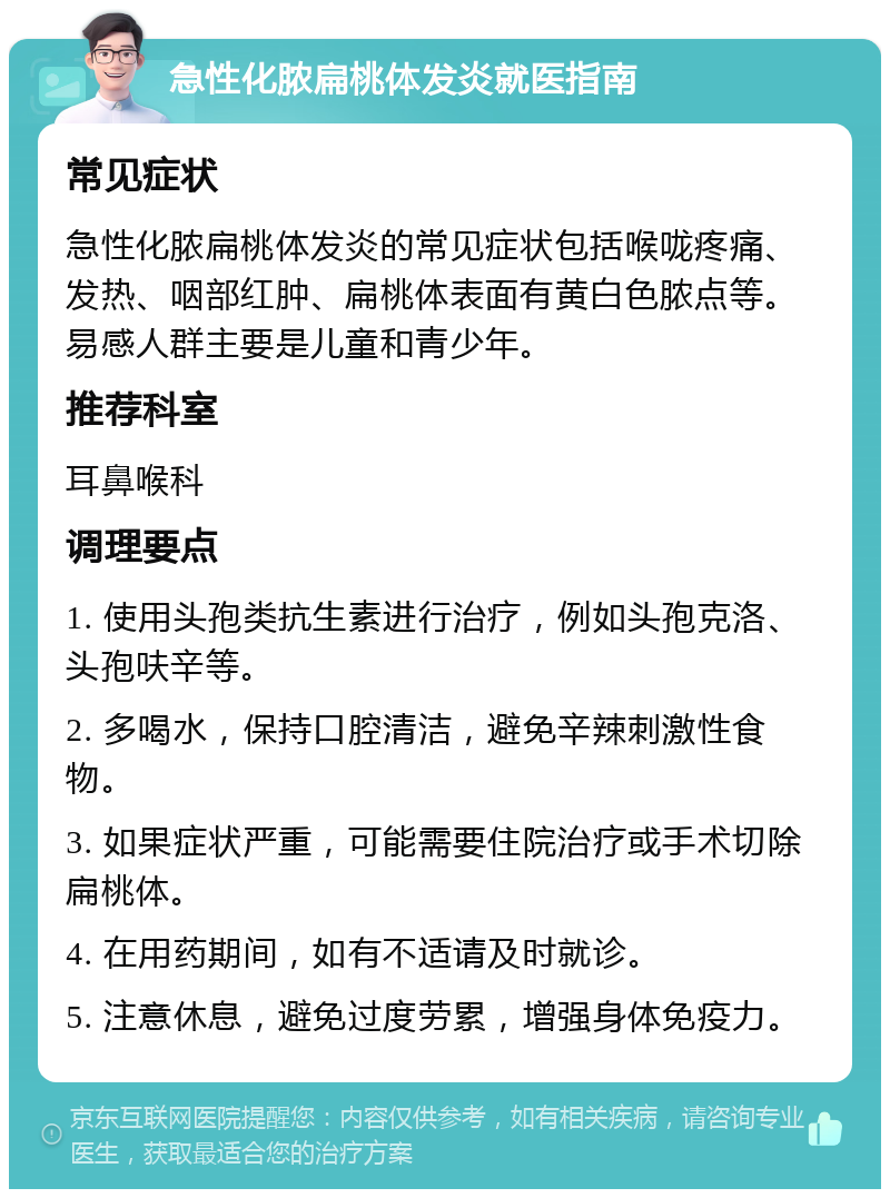 急性化脓扁桃体发炎就医指南 常见症状 急性化脓扁桃体发炎的常见症状包括喉咙疼痛、发热、咽部红肿、扁桃体表面有黄白色脓点等。易感人群主要是儿童和青少年。 推荐科室 耳鼻喉科 调理要点 1. 使用头孢类抗生素进行治疗，例如头孢克洛、头孢呋辛等。 2. 多喝水，保持口腔清洁，避免辛辣刺激性食物。 3. 如果症状严重，可能需要住院治疗或手术切除扁桃体。 4. 在用药期间，如有不适请及时就诊。 5. 注意休息，避免过度劳累，增强身体免疫力。