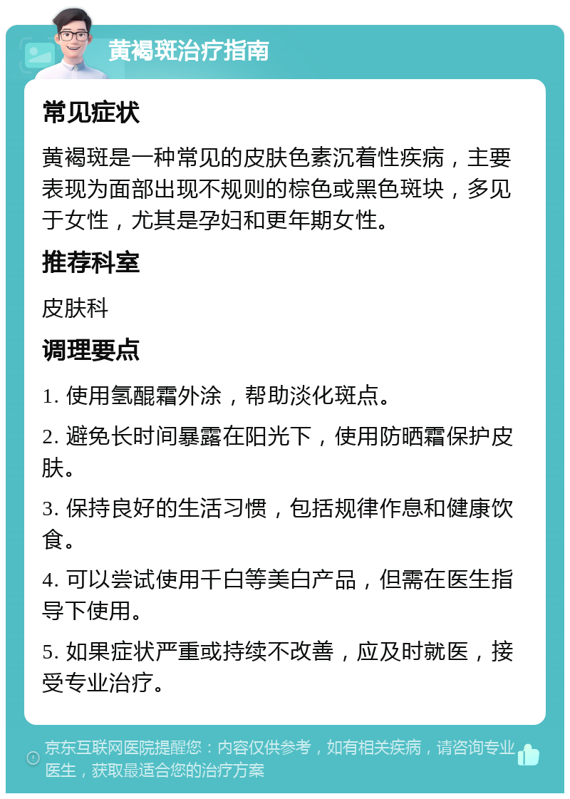 黄褐斑治疗指南 常见症状 黄褐斑是一种常见的皮肤色素沉着性疾病，主要表现为面部出现不规则的棕色或黑色斑块，多见于女性，尤其是孕妇和更年期女性。 推荐科室 皮肤科 调理要点 1. 使用氢醌霜外涂，帮助淡化斑点。 2. 避免长时间暴露在阳光下，使用防晒霜保护皮肤。 3. 保持良好的生活习惯，包括规律作息和健康饮食。 4. 可以尝试使用千白等美白产品，但需在医生指导下使用。 5. 如果症状严重或持续不改善，应及时就医，接受专业治疗。