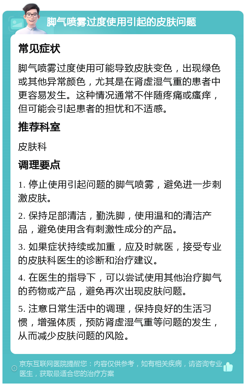 脚气喷雾过度使用引起的皮肤问题 常见症状 脚气喷雾过度使用可能导致皮肤变色，出现绿色或其他异常颜色，尤其是在肾虚湿气重的患者中更容易发生。这种情况通常不伴随疼痛或瘙痒，但可能会引起患者的担忧和不适感。 推荐科室 皮肤科 调理要点 1. 停止使用引起问题的脚气喷雾，避免进一步刺激皮肤。 2. 保持足部清洁，勤洗脚，使用温和的清洁产品，避免使用含有刺激性成分的产品。 3. 如果症状持续或加重，应及时就医，接受专业的皮肤科医生的诊断和治疗建议。 4. 在医生的指导下，可以尝试使用其他治疗脚气的药物或产品，避免再次出现皮肤问题。 5. 注意日常生活中的调理，保持良好的生活习惯，增强体质，预防肾虚湿气重等问题的发生，从而减少皮肤问题的风险。