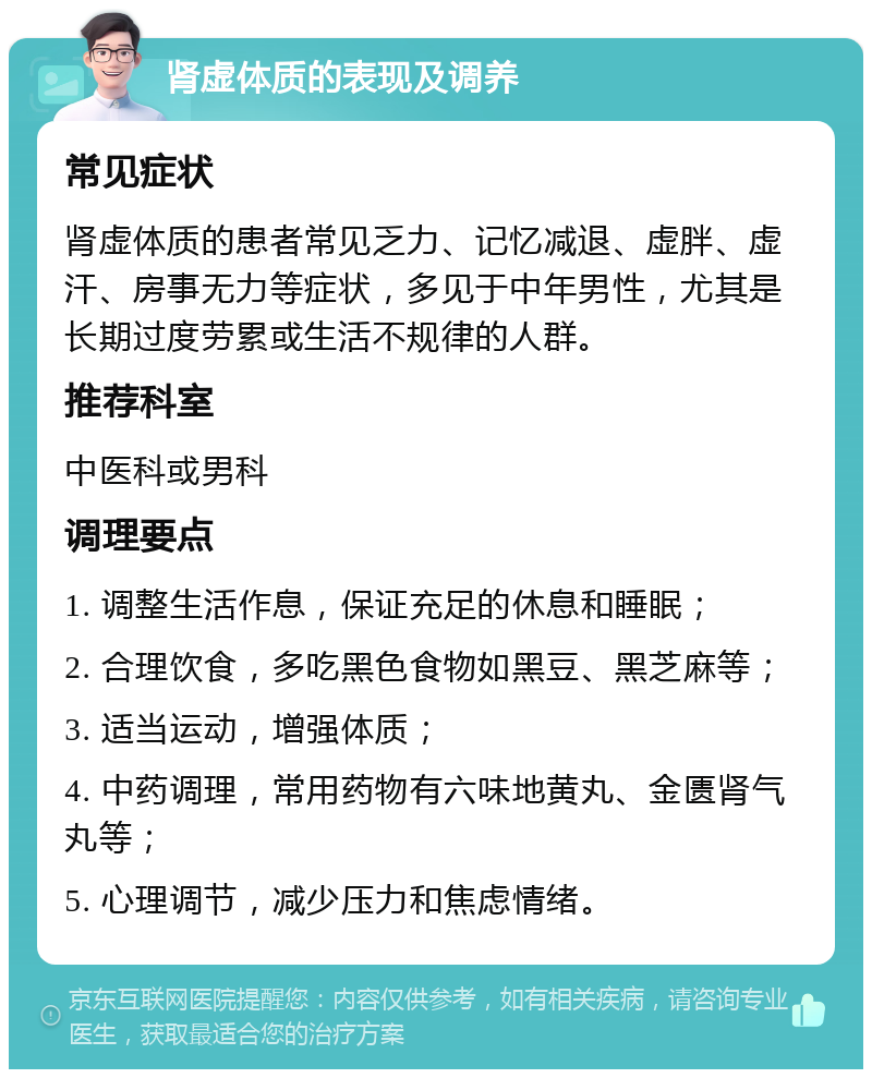 肾虚体质的表现及调养 常见症状 肾虚体质的患者常见乏力、记忆减退、虚胖、虚汗、房事无力等症状，多见于中年男性，尤其是长期过度劳累或生活不规律的人群。 推荐科室 中医科或男科 调理要点 1. 调整生活作息，保证充足的休息和睡眠； 2. 合理饮食，多吃黑色食物如黑豆、黑芝麻等； 3. 适当运动，增强体质； 4. 中药调理，常用药物有六味地黄丸、金匮肾气丸等； 5. 心理调节，减少压力和焦虑情绪。