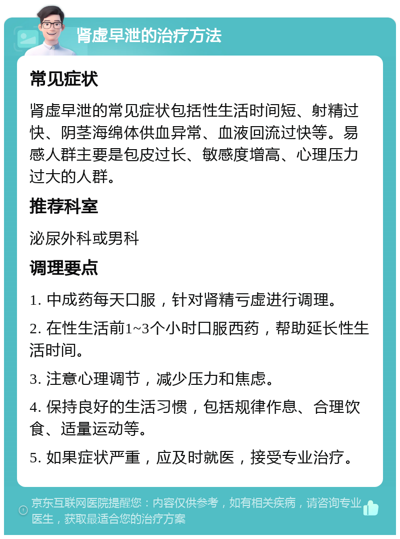 肾虚早泄的治疗方法 常见症状 肾虚早泄的常见症状包括性生活时间短、射精过快、阴茎海绵体供血异常、血液回流过快等。易感人群主要是包皮过长、敏感度增高、心理压力过大的人群。 推荐科室 泌尿外科或男科 调理要点 1. 中成药每天口服，针对肾精亏虚进行调理。 2. 在性生活前1~3个小时口服西药，帮助延长性生活时间。 3. 注意心理调节，减少压力和焦虑。 4. 保持良好的生活习惯，包括规律作息、合理饮食、适量运动等。 5. 如果症状严重，应及时就医，接受专业治疗。