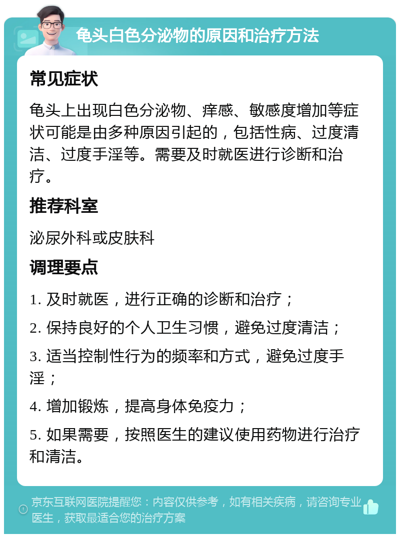 龟头白色分泌物的原因和治疗方法 常见症状 龟头上出现白色分泌物、痒感、敏感度增加等症状可能是由多种原因引起的，包括性病、过度清洁、过度手淫等。需要及时就医进行诊断和治疗。 推荐科室 泌尿外科或皮肤科 调理要点 1. 及时就医，进行正确的诊断和治疗； 2. 保持良好的个人卫生习惯，避免过度清洁； 3. 适当控制性行为的频率和方式，避免过度手淫； 4. 增加锻炼，提高身体免疫力； 5. 如果需要，按照医生的建议使用药物进行治疗和清洁。