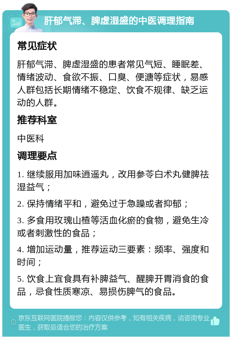 肝郁气滞、脾虚湿盛的中医调理指南 常见症状 肝郁气滞、脾虚湿盛的患者常见气短、睡眠差、情绪波动、食欲不振、口臭、便溏等症状，易感人群包括长期情绪不稳定、饮食不规律、缺乏运动的人群。 推荐科室 中医科 调理要点 1. 继续服用加味逍遥丸，改用参苓白术丸健脾祛湿益气； 2. 保持情绪平和，避免过于急躁或者抑郁； 3. 多食用玫瑰山楂等活血化瘀的食物，避免生冷或者刺激性的食品； 4. 增加运动量，推荐运动三要素：频率、强度和时间； 5. 饮食上宜食具有补脾益气、醒脾开胃消食的食品，忌食性质寒凉、易损伤脾气的食品。