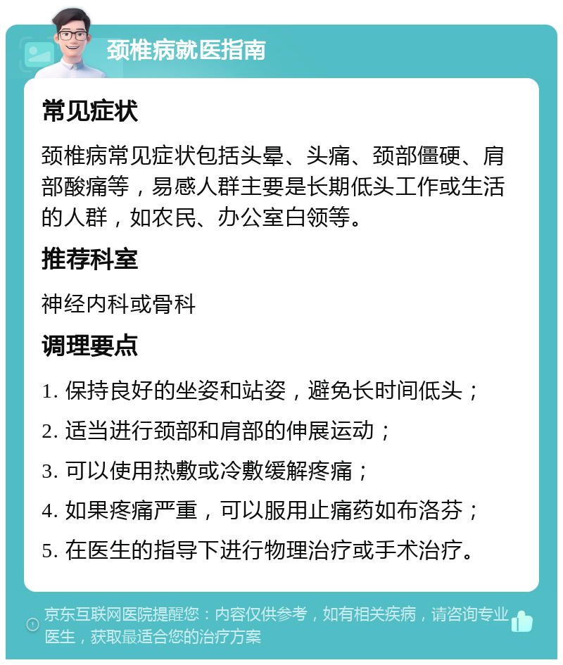 颈椎病就医指南 常见症状 颈椎病常见症状包括头晕、头痛、颈部僵硬、肩部酸痛等，易感人群主要是长期低头工作或生活的人群，如农民、办公室白领等。 推荐科室 神经内科或骨科 调理要点 1. 保持良好的坐姿和站姿，避免长时间低头； 2. 适当进行颈部和肩部的伸展运动； 3. 可以使用热敷或冷敷缓解疼痛； 4. 如果疼痛严重，可以服用止痛药如布洛芬； 5. 在医生的指导下进行物理治疗或手术治疗。