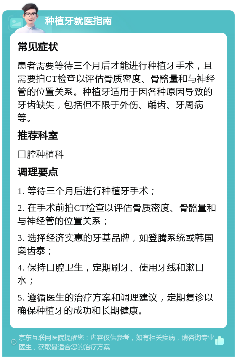 种植牙就医指南 常见症状 患者需要等待三个月后才能进行种植牙手术，且需要拍CT检查以评估骨质密度、骨骼量和与神经管的位置关系。种植牙适用于因各种原因导致的牙齿缺失，包括但不限于外伤、龋齿、牙周病等。 推荐科室 口腔种植科 调理要点 1. 等待三个月后进行种植牙手术； 2. 在手术前拍CT检查以评估骨质密度、骨骼量和与神经管的位置关系； 3. 选择经济实惠的牙基品牌，如登腾系统或韩国奥齿泰； 4. 保持口腔卫生，定期刷牙、使用牙线和漱口水； 5. 遵循医生的治疗方案和调理建议，定期复诊以确保种植牙的成功和长期健康。