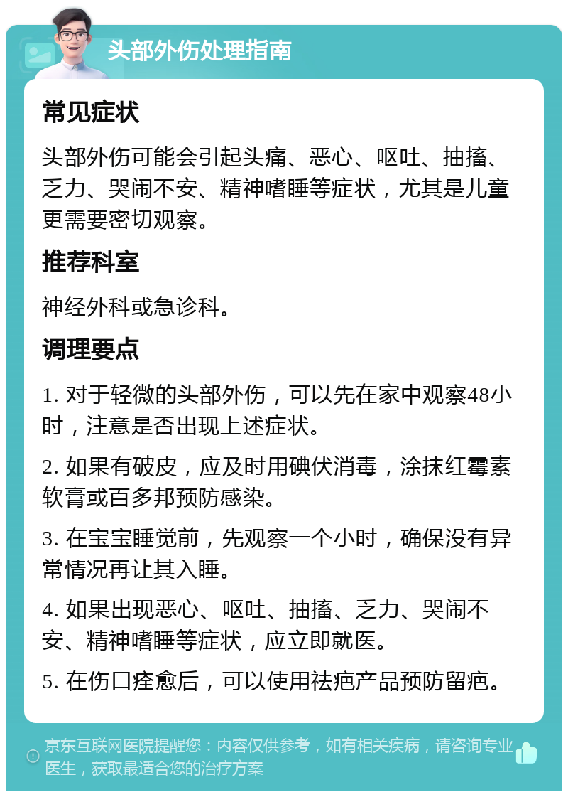 头部外伤处理指南 常见症状 头部外伤可能会引起头痛、恶心、呕吐、抽搐、乏力、哭闹不安、精神嗜睡等症状，尤其是儿童更需要密切观察。 推荐科室 神经外科或急诊科。 调理要点 1. 对于轻微的头部外伤，可以先在家中观察48小时，注意是否出现上述症状。 2. 如果有破皮，应及时用碘伏消毒，涂抹红霉素软膏或百多邦预防感染。 3. 在宝宝睡觉前，先观察一个小时，确保没有异常情况再让其入睡。 4. 如果出现恶心、呕吐、抽搐、乏力、哭闹不安、精神嗜睡等症状，应立即就医。 5. 在伤口痊愈后，可以使用祛疤产品预防留疤。