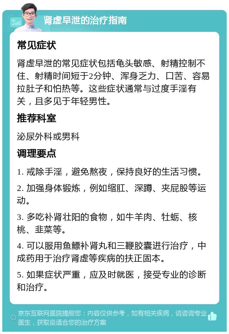 肾虚早泄的治疗指南 常见症状 肾虚早泄的常见症状包括龟头敏感、射精控制不住、射精时间短于2分钟、浑身乏力、口苦、容易拉肚子和怕热等。这些症状通常与过度手淫有关，且多见于年轻男性。 推荐科室 泌尿外科或男科 调理要点 1. 戒除手淫，避免熬夜，保持良好的生活习惯。 2. 加强身体锻炼，例如缩肛、深蹲、夹屁股等运动。 3. 多吃补肾壮阳的食物，如牛羊肉、牡蛎、核桃、韭菜等。 4. 可以服用鱼鳔补肾丸和三鞭胶囊进行治疗，中成药用于治疗肾虚等疾病的扶正固本。 5. 如果症状严重，应及时就医，接受专业的诊断和治疗。