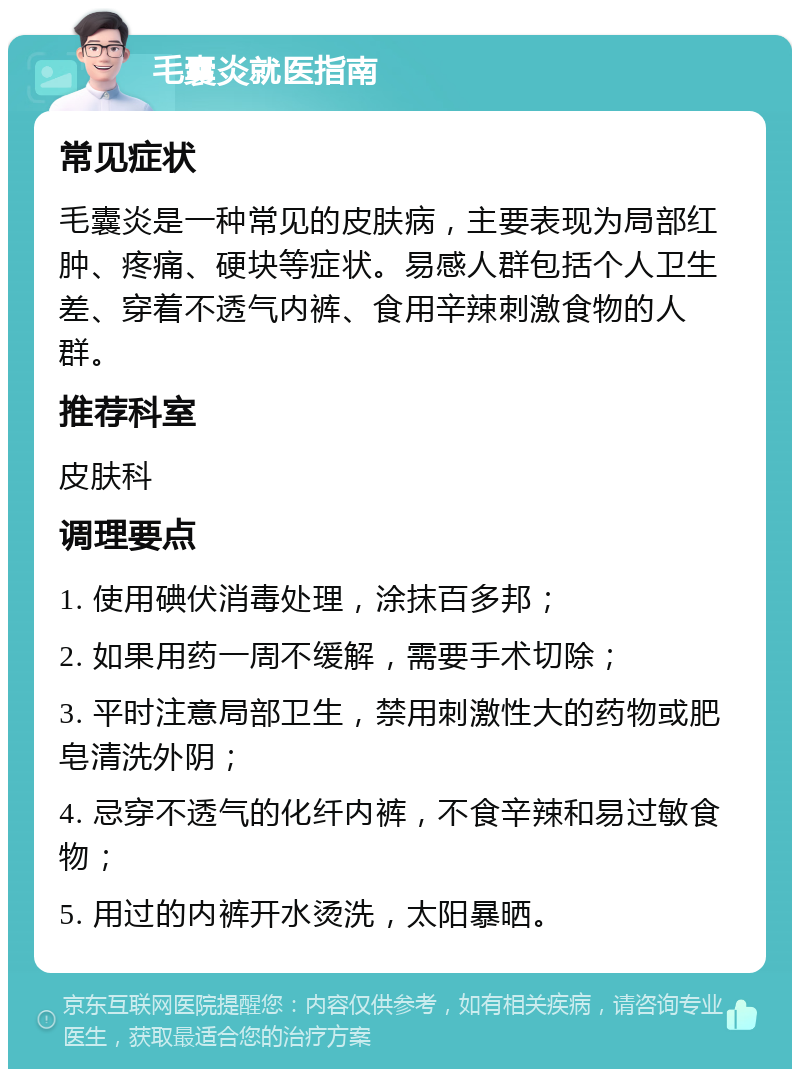 毛囊炎就医指南 常见症状 毛囊炎是一种常见的皮肤病，主要表现为局部红肿、疼痛、硬块等症状。易感人群包括个人卫生差、穿着不透气内裤、食用辛辣刺激食物的人群。 推荐科室 皮肤科 调理要点 1. 使用碘伏消毒处理，涂抹百多邦； 2. 如果用药一周不缓解，需要手术切除； 3. 平时注意局部卫生，禁用刺激性大的药物或肥皂清洗外阴； 4. 忌穿不透气的化纤内裤，不食辛辣和易过敏食物； 5. 用过的内裤开水烫洗，太阳暴晒。