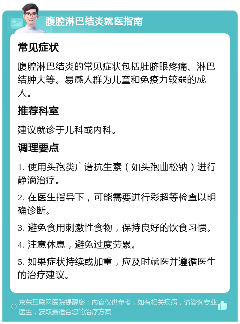 腹腔淋巴结炎就医指南 常见症状 腹腔淋巴结炎的常见症状包括肚脐眼疼痛、淋巴结肿大等。易感人群为儿童和免疫力较弱的成人。 推荐科室 建议就诊于儿科或内科。 调理要点 1. 使用头孢类广谱抗生素（如头孢曲松钠）进行静滴治疗。 2. 在医生指导下，可能需要进行彩超等检查以明确诊断。 3. 避免食用刺激性食物，保持良好的饮食习惯。 4. 注意休息，避免过度劳累。 5. 如果症状持续或加重，应及时就医并遵循医生的治疗建议。