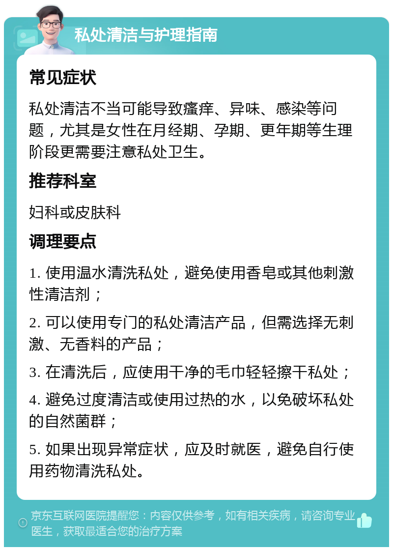 私处清洁与护理指南 常见症状 私处清洁不当可能导致瘙痒、异味、感染等问题，尤其是女性在月经期、孕期、更年期等生理阶段更需要注意私处卫生。 推荐科室 妇科或皮肤科 调理要点 1. 使用温水清洗私处，避免使用香皂或其他刺激性清洁剂； 2. 可以使用专门的私处清洁产品，但需选择无刺激、无香料的产品； 3. 在清洗后，应使用干净的毛巾轻轻擦干私处； 4. 避免过度清洁或使用过热的水，以免破坏私处的自然菌群； 5. 如果出现异常症状，应及时就医，避免自行使用药物清洗私处。