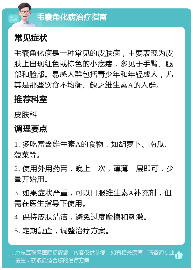 毛囊角化病治疗指南 常见症状 毛囊角化病是一种常见的皮肤病，主要表现为皮肤上出现红色或棕色的小疙瘩，多见于手臂、腿部和脸部。易感人群包括青少年和年轻成人，尤其是那些饮食不均衡、缺乏维生素A的人群。 推荐科室 皮肤科 调理要点 1. 多吃富含维生素A的食物，如胡萝卜、南瓜、菠菜等。 2. 使用外用药膏，晚上一次，薄薄一层即可，少量开始用。 3. 如果症状严重，可以口服维生素A补充剂，但需在医生指导下使用。 4. 保持皮肤清洁，避免过度摩擦和刺激。 5. 定期复查，调整治疗方案。